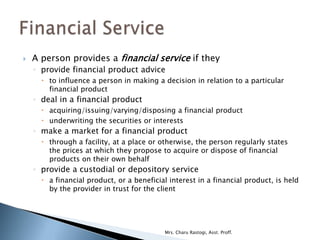    A person provides a financial service if they
    ◦ provide financial product advice
       to influence a person in making a decision in relation to a particular
        financial product
    ◦ deal in a financial product
       acquiring/issuing/varying/disposing a financial product
       underwriting the securities or interests
    ◦ make a market for a financial product
       through a facility, at a place or otherwise, the person regularly states
        the prices at which they propose to acquire or dispose of financial
        products on their own behalf
    ◦ provide a custodial or depository service
       a financial product, or a beneficial interest in a financial product, is held
        by the provider in trust for the client




                                           Mrs. Charu Rastogi, Asst. Proff.
 
