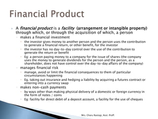    A financial product is a facility (arrangement or intangible property)
    through which, or through the acquisition of which, a person
    ◦ makes a financial investment
       the investor gives money to another person and the person uses the contribution
        to generate a financial return, or other benefit, for the investor
       the investor has no day-to-day control over the use of the contribution to
        generate the return or benefit
       Eg: a person paying money to a company for the issue of shares (the company
        uses the money to generate dividends for the person and the person, as a
        shareholder, does not have control over the day-to-day affairs of the company)
    ◦ manages financial risk
       manage, avoid or limit the financial consequences to them of particular
        circumstances happening
       Eg. taking out insurance and hedging a liability by acquiring a futures contract or
        entering into a currency swap
    ◦ makes non-cash payments
       by ways other than making physical delivery of a domestic or foreign currency in
        the form of notes / coins
       Eg: facility for direct debit of a deposit account, a facility for the use of cheques




                                                Mrs. Charu Rastogi, Asst. Proff.
 