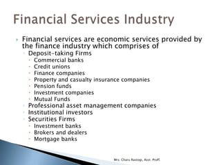    Financial services are economic services provided by
    the finance industry which comprises of
    ◦ Deposit-taking Firms
        Commercial banks
        Credit unions
        Finance companies
        Property and casualty insurance companies
        Pension funds
        Investment companies
        Mutual Funds
    ◦ Professional asset management companies
    ◦ Institutional investors
    ◦ Securities Firms
      Investment banks
      Brokers and dealers
      Mortgage banks


                                     Mrs. Charu Rastogi, Asst. Proff.
 