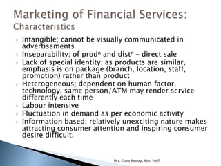    Intangible; cannot be visually communicated in
    advertisements
   Inseparability; of prodn and distn – direct sale
   Lack of special identity; as products are similar,
    emphasis is on package (branch, location, staff,
    promotion) rather than product
   Heterogeneous; dependent on human factor,
    technology, same person/ATM may render service
    differently each time
   Labour intensive
   Fluctuation in demand as per economic activity
   Information based; relatively unexciting nature makes
    attracting consumer attention and inspiring consumer
    desire difficult.


                              Mrs. Charu Rastogi, Asst. Proff.
 