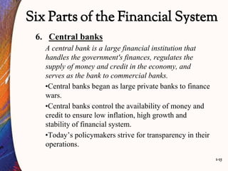 1-15
Six Parts of the Financial System
6. Central banks
A central bank is a large financial institution that
handles the government's finances, regulates the
supply of money and credit in the economy, and
serves as the bank to commercial banks.
•Central banks began as large private banks to finance
wars.
•Central banks control the availability of money and
credit to ensure low inflation, high growth and
stability of financial system.
•Today’s policymakers strive for transparency in their
operations.
 