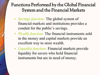 Functions Performed by the Global Financial
System and the Financial Markets
• Savings function. The global system of
financial markets and institutions provides a
conduit for the public’s savings.
• Wealth function. The financial instruments sold
in the money and capital markets provide an
excellent way to store wealth.
• Liquidity function. Financial markets provide
liquidity for savers who hold financial
instruments but are in need of money.
 