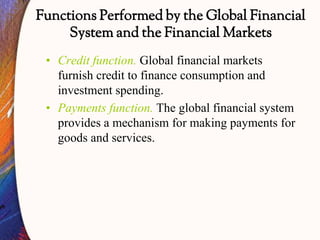 Functions Performed by the Global Financial
System and the Financial Markets
• Credit function. Global financial markets
furnish credit to finance consumption and
investment spending.
• Payments function. The global financial system
provides a mechanism for making payments for
goods and services.
 