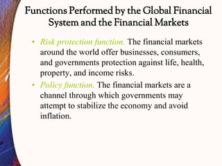 Functions Performed by the Global Financial
System and the Financial Markets
• Risk protection function. The financial markets
around the world offer businesses, consumers,
and governments protection against life, health,
property, and income risks.
• Policy function. The financial markets are a
channel through which governments may
attempt to stabilize the economy and avoid
inflation.
 