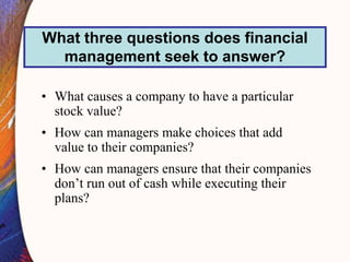• What causes a company to have a particular
stock value?
• How can managers make choices that add
value to their companies?
• How can managers ensure that their companies
don’t run out of cash while executing their
plans?
What three questions does financial
management seek to answer?
 