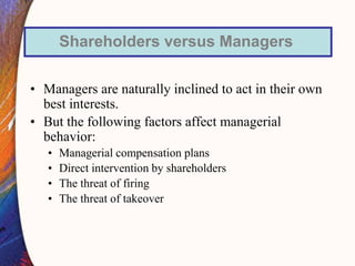 • Managers are naturally inclined to act in their own
best interests.
• But the following factors affect managerial
behavior:
• Managerial compensation plans
• Direct intervention by shareholders
• The threat of firing
• The threat of takeover
Shareholders versus Managers
 