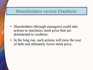 • Shareholders (through managers) could take
actions to maximize stock price that are
detrimental to creditors.
• In the long run, such actions will raise the cost
of debt and ultimately lower stock price.
Shareholders versus Creditors
 