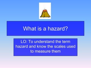 What is a hazard?
LO: To understand the term
hazard and know the scales used
to measure them
 