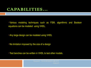 CAPABILITIES…

Various modeling techniques such as FSM, algorithmic and Boolean
equations can be modeled using VHDL.


   Any large design can be modeled using VHDL


   No limitation imposed by the size of a design


   Test benches can be written in VHDL to test other models.


                              Sreejeesh VLSI DESIGN GROUP.
                                                    NIELIT
 