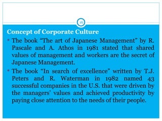 16

Concept of Corporate Culture
 The book “The art of Japanese Management” by R.
  Pascale and A. Athos in 1981 stated that shared
  values of management and workers are the secret of
  Japanese Management.
 The book “In search of excellence” written by T.J.
  Peters and R. Waterman in 1982 named 43
  successful companies in the U.S. that were driven by
  the managers’ values and achieved productivity by
  paying close attention to the needs of their people.
 