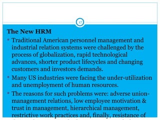 17

The New HRM
 Traditional American personnel management and
  industrial relation systems were challenged by the
  process of globalization, rapid technological
  advances, shorter product lifecycles and changing
  customers and investors demands.
 Many US industries were facing the under-utilization
  and unemployment of human resources.
 The reasons for such problems were: adverse union-
  management relations, low employee motivation &
  trust in management, hierarchical management,
  restrictive work practices and, finally, resistance of
 