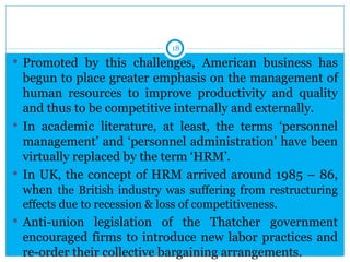 18
 Promoted by this challenges, American business has
  begun to place greater emphasis on the management of
  human resources to improve productivity and quality
  and thus to be competitive internally and externally.
 In academic literature, at least, the terms ‘personnel
  management’ and ‘personnel administration’ have been
  virtually replaced by the term ‘HRM’.
 In UK, the concept of HRM arrived around 1985 – 86,
  when the British industry was suffering from restructuring
 effects due to recession & loss of competitiveness.
 Anti-union legislation of the Thatcher government
 encouraged firms to introduce new labor practices and
 re-order their collective bargaining arrangements.
 