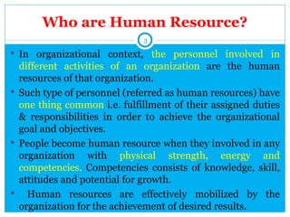 Who are Human Resource?
                             3

 In organizational context, the personnel involved in
  different activities of an organization are the human
  resources of that organization.
 Such type of personnel (referred as human resources) have
  one thing common i.e. fulfillment of their assigned duties
  & responsibilities in order to achieve the organizational
  goal and objectives.
 People become human resource when they involved in any
  organization with physical strength, energy and
  competencies. Competencies consists of knowledge, skill,
  attitudes and potential for growth.
 Human resources are effectively mobilized by the
  organization for the achievement of desired results.
 