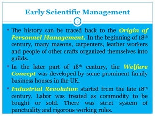 Early Scientific Management
                          9

 The history can be traced back to the Origin of
  Personnel Management. In the beginning of 18th
  century, many masons, carpenters, leather workers
  and people of other crafts organized themselves into
  guilds.
 In the later part of 18th century, the Welfare
  Concept was developed by some prominent family
  business houses in the UK.
 Industrial Revolution started from the late 18th
  century. Labor was treated as commodity to be
  bought or sold. There was strict system of
  punctuality and rigorous working rules.
 