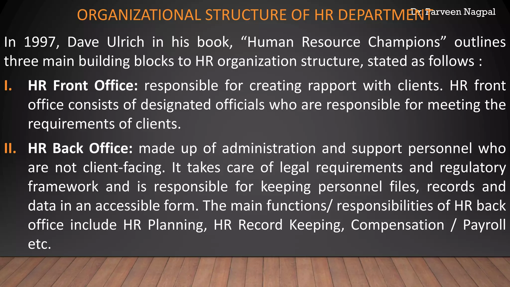 Dr. Parveen Nagpal
ORGANIZATIONAL STRUCTURE OF HR DEPARTMENT
In 1997, Dave Ulrich in his book, “Human Resource Champions” outlines
three main building blocks to HR organization structure, stated as follows :
I. HR Front Office: responsible for creating rapport with clients. HR front
office consists of designated officials who are responsible for meeting the
requirements of clients.
II. HR Back Office: made up of administration and support personnel who
are not client-facing. It takes care of legal requirements and regulatory
framework and is responsible for keeping personnel files, records and
data in an accessible form. The main functions/ responsibilities of HR back
office include HR Planning, HR Record Keeping, Compensation / Payroll
etc.
 