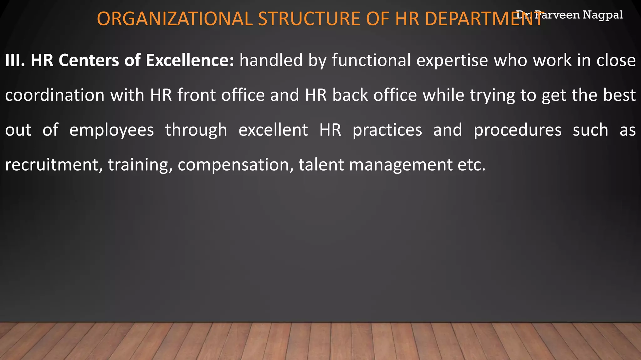 Dr. Parveen Nagpal
ORGANIZATIONAL STRUCTURE OF HR DEPARTMENT
III. HR Centers of Excellence: handled by functional expertise who work in close
coordination with HR front office and HR back office while trying to get the best
out of employees through excellent HR practices and procedures such as
recruitment, training, compensation, talent management etc.
 