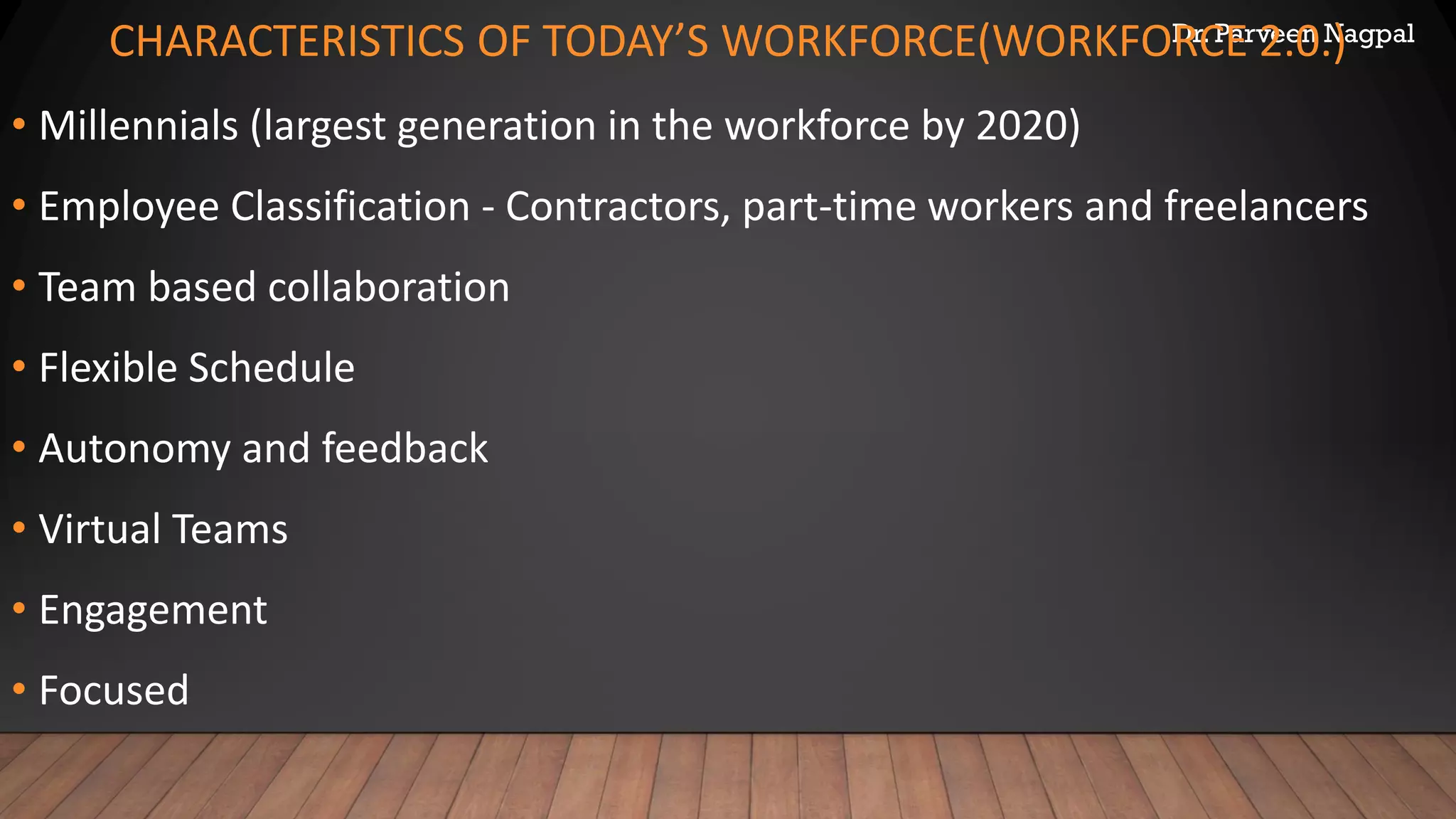 Dr. Parveen Nagpal
CHARACTERISTICS OF TODAY’S WORKFORCE(WORKFORCE 2.0.)
• Millennials (largest generation in the workforce by 2020)
• Employee Classification - Contractors, part-time workers and freelancers
• Team based collaboration
• Flexible Schedule
• Autonomy and feedback
• Virtual Teams
• Engagement
• Focused
 