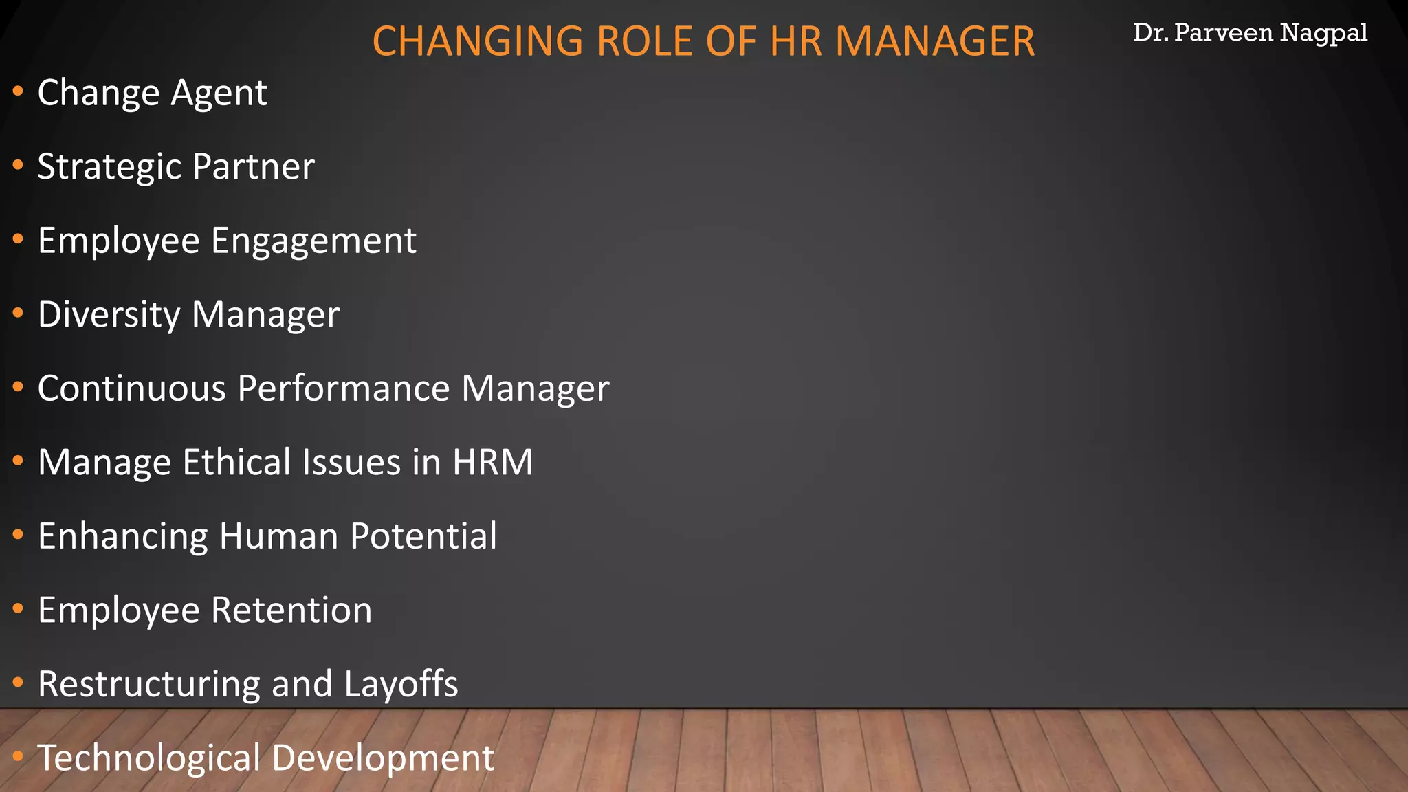 Dr. Parveen Nagpal
CHANGING ROLE OF HR MANAGER
• Change Agent
• Strategic Partner
• Employee Engagement
• Diversity Manager
• Continuous Performance Manager
• Manage Ethical Issues in HRM
• Enhancing Human Potential
• Employee Retention
• Restructuring and Layoffs
• Technological Development
 