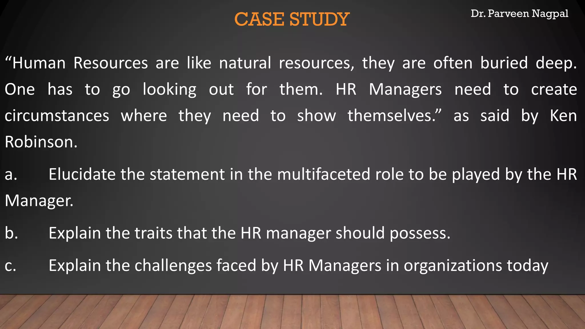 Dr. Parveen Nagpal
CASE STUDY
“Human Resources are like natural resources, they are often buried deep.
One has to go looking out for them. HR Managers need to create
circumstances where they need to show themselves.” as said by Ken
Robinson.
a. Elucidate the statement in the multifaceted role to be played by the HR
Manager.
b. Explain the traits that the HR manager should possess.
c. Explain the challenges faced by HR Managers in organizations today
 
