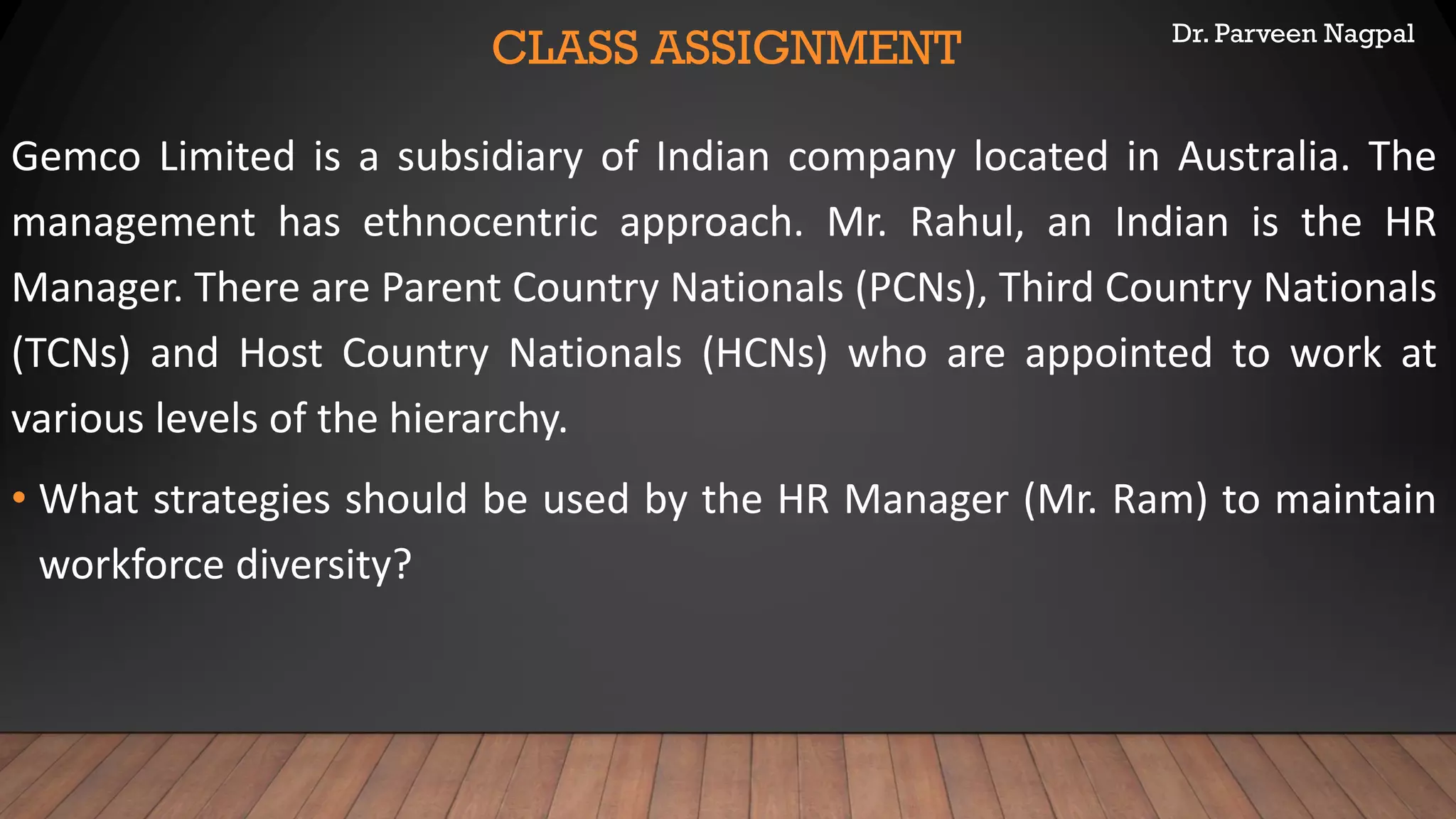 Dr. Parveen Nagpal
CLASS ASSIGNMENT
Gemco Limited is a subsidiary of Indian company located in Australia. The
management has ethnocentric approach. Mr. Rahul, an Indian is the HR
Manager. There are Parent Country Nationals (PCNs), Third Country Nationals
(TCNs) and Host Country Nationals (HCNs) who are appointed to work at
various levels of the hierarchy.
• What strategies should be used by the HR Manager (Mr. Ram) to maintain
workforce diversity?
 