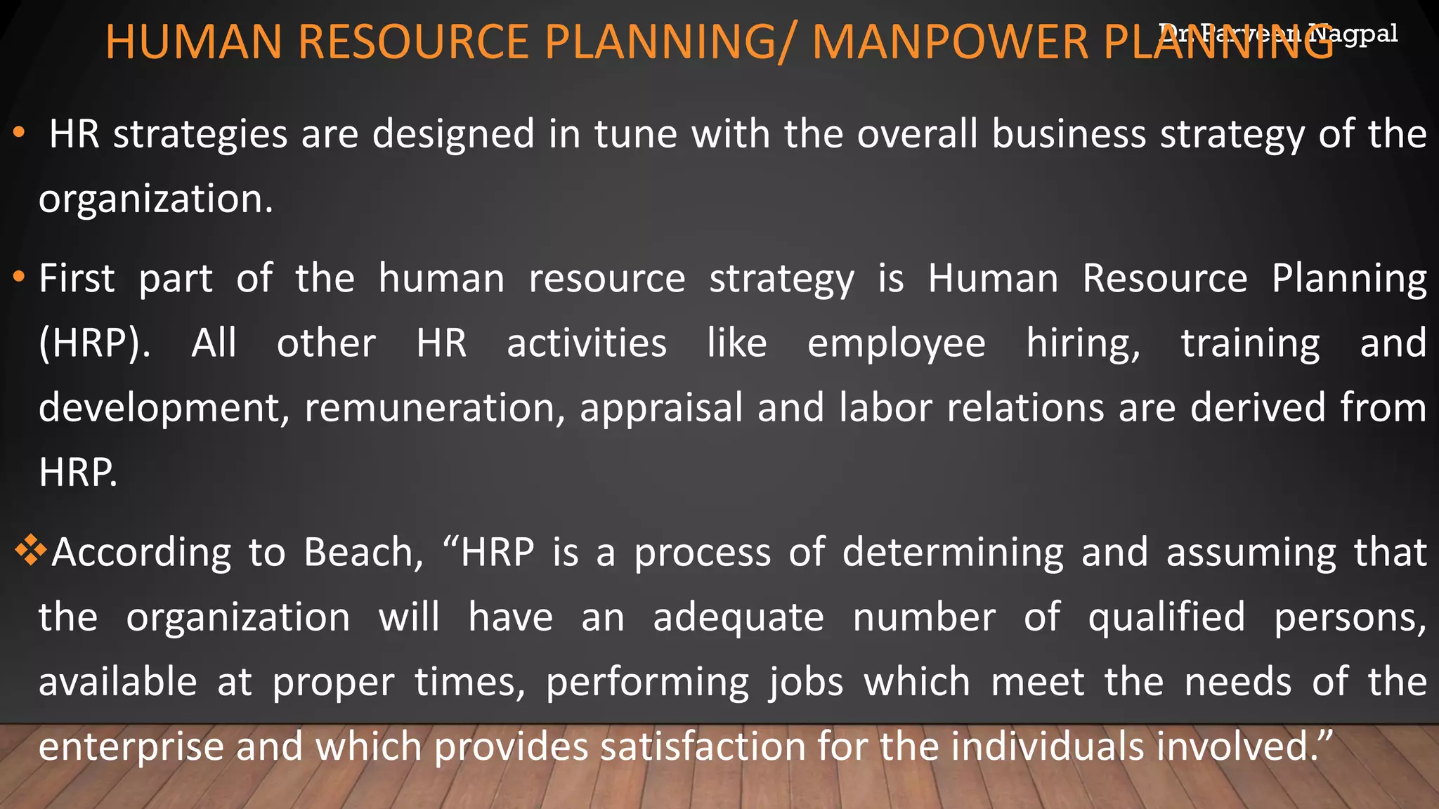 Dr. Parveen Nagpal
HUMAN RESOURCE PLANNING/ MANPOWER PLANNING
• HR strategies are designed in tune with the overall business strategy of the
organization.
• First part of the human resource strategy is Human Resource Planning
(HRP). All other HR activities like employee hiring, training and
development, remuneration, appraisal and labor relations are derived from
HRP.
❖According to Beach, “HRP is a process of determining and assuming that
the organization will have an adequate number of qualified persons,
available at proper times, performing jobs which meet the needs of the
enterprise and which provides satisfaction for the individuals involved.”
 