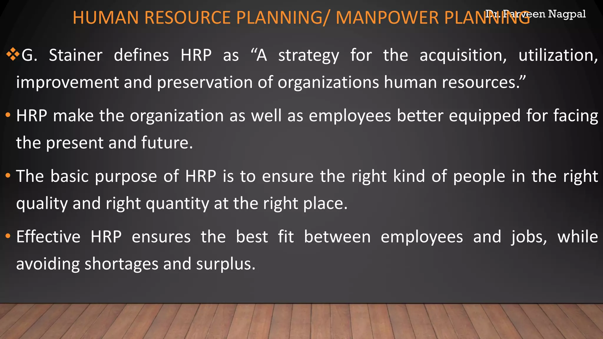Dr. Parveen Nagpal
HUMAN RESOURCE PLANNING/ MANPOWER PLANNING
❖G. Stainer defines HRP as “A strategy for the acquisition, utilization,
improvement and preservation of organizations human resources.”
• HRP make the organization as well as employees better equipped for facing
the present and future.
• The basic purpose of HRP is to ensure the right kind of people in the right
quality and right quantity at the right place.
• Effective HRP ensures the best fit between employees and jobs, while
avoiding shortages and surplus.
 