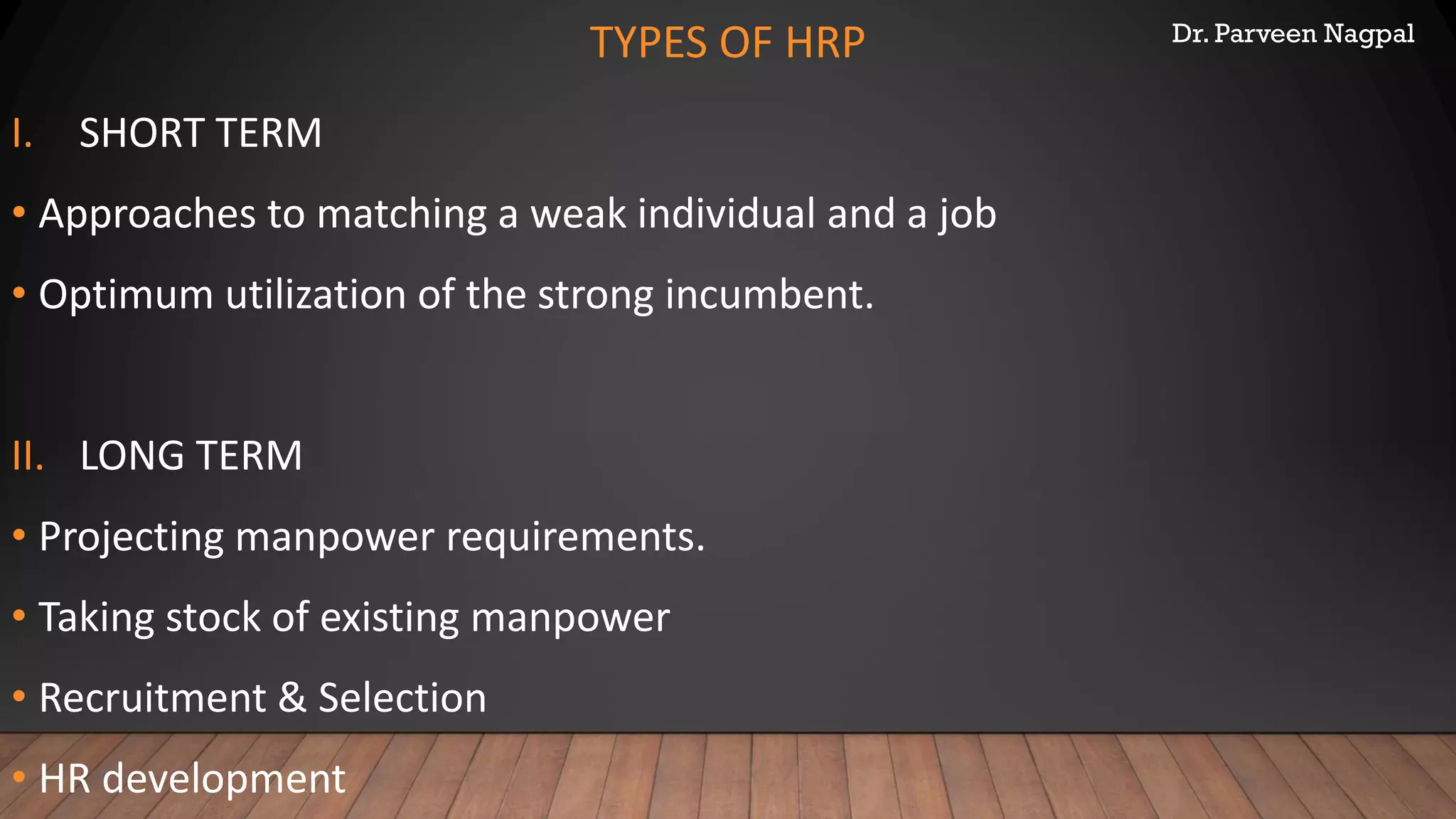 Dr. Parveen Nagpal
TYPES OF HRP
I. SHORT TERM
• Approaches to matching a weak individual and a job
• Optimum utilization of the strong incumbent.
II. LONG TERM
• Projecting manpower requirements.
• Taking stock of existing manpower
• Recruitment & Selection
• HR development
 