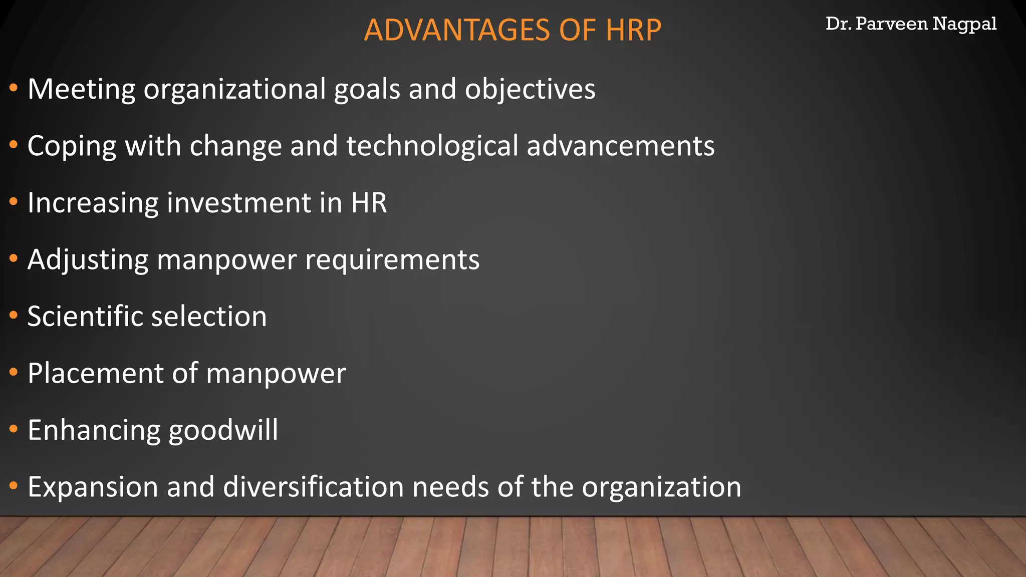 Dr. Parveen Nagpal
ADVANTAGES OF HRP
• Meeting organizational goals and objectives
• Coping with change and technological advancements
• Increasing investment in HR
• Adjusting manpower requirements
• Scientific selection
• Placement of manpower
• Enhancing goodwill
• Expansion and diversification needs of the organization
 