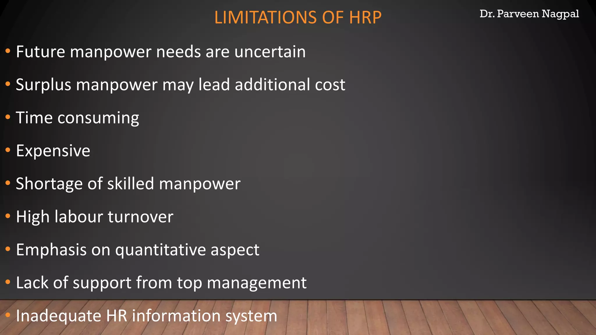 Dr. Parveen Nagpal
LIMITATIONS OF HRP
• Future manpower needs are uncertain
• Surplus manpower may lead additional cost
• Time consuming
• Expensive
• Shortage of skilled manpower
• High labour turnover
• Emphasis on quantitative aspect
• Lack of support from top management
• Inadequate HR information system
 