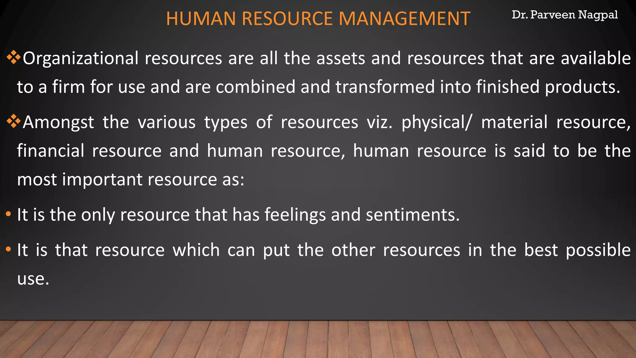 Dr. Parveen Nagpal
HUMAN RESOURCE MANAGEMENT
❖Organizational resources are all the assets and resources that are available
to a firm for use and are combined and transformed into finished products.
❖Amongst the various types of resources viz. physical/ material resource,
financial resource and human resource, human resource is said to be the
most important resource as:
• It is the only resource that has feelings and sentiments.
• It is that resource which can put the other resources in the best possible
use.
 