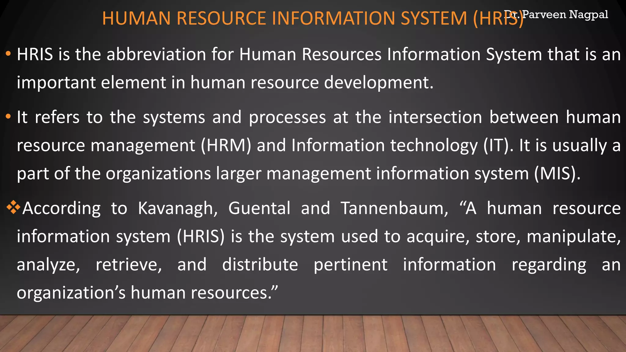 Dr. Parveen Nagpal
HUMAN RESOURCE INFORMATION SYSTEM (HRIS)
• HRIS is the abbreviation for Human Resources Information System that is an
important element in human resource development.
• It refers to the systems and processes at the intersection between human
resource management (HRM) and Information technology (IT). It is usually a
part of the organizations larger management information system (MIS).
❖According to Kavanagh, Guental and Tannenbaum, “A human resource
information system (HRIS) is the system used to acquire, store, manipulate,
analyze, retrieve, and distribute pertinent information regarding an
organization’s human resources.”
 