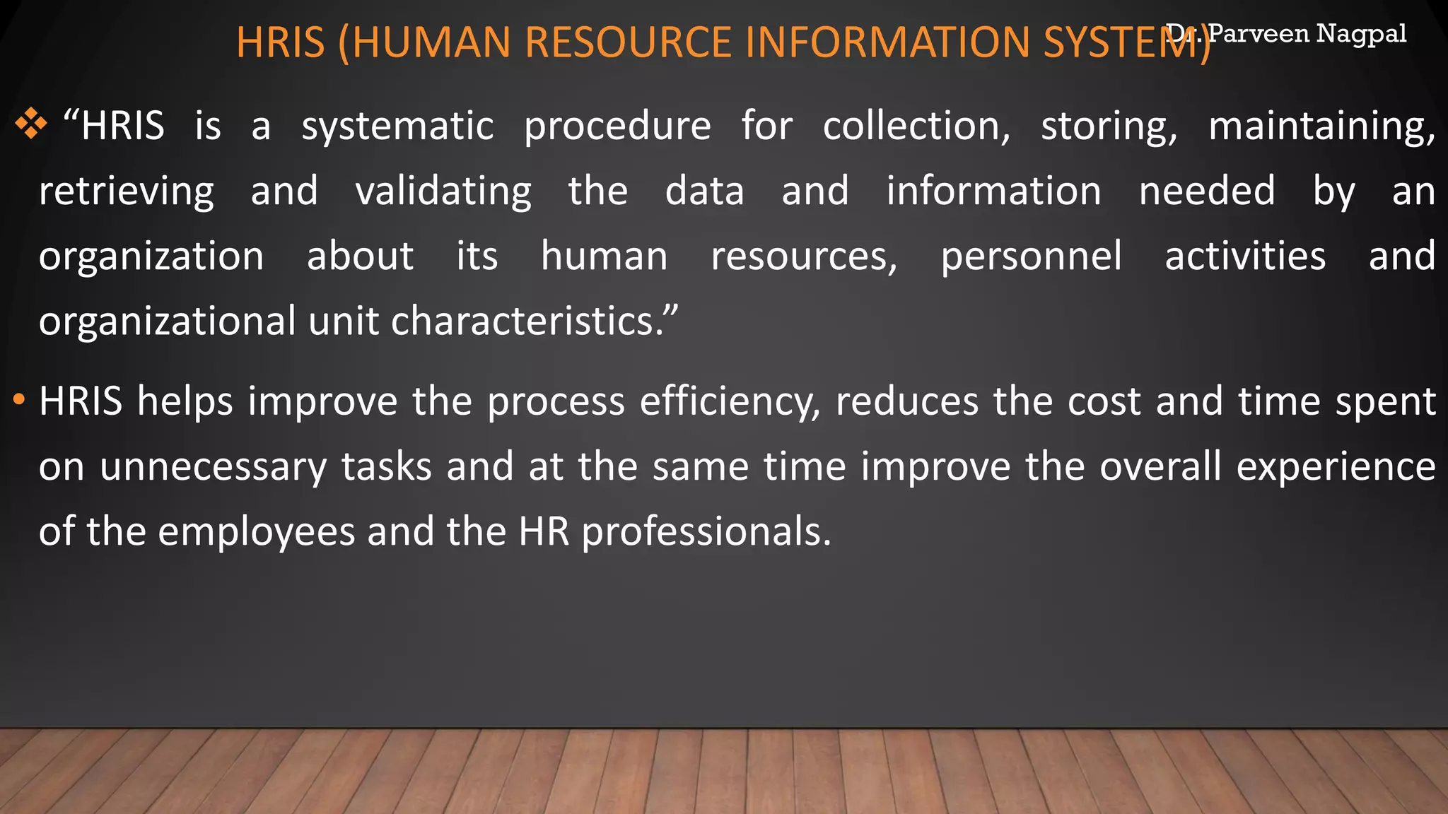 Dr. Parveen Nagpal
HRIS (HUMAN RESOURCE INFORMATION SYSTEM)
❖ “HRIS is a systematic procedure for collection, storing, maintaining,
retrieving and validating the data and information needed by an
organization about its human resources, personnel activities and
organizational unit characteristics.”
• HRIS helps improve the process efficiency, reduces the cost and time spent
on unnecessary tasks and at the same time improve the overall experience
of the employees and the HR professionals.
 