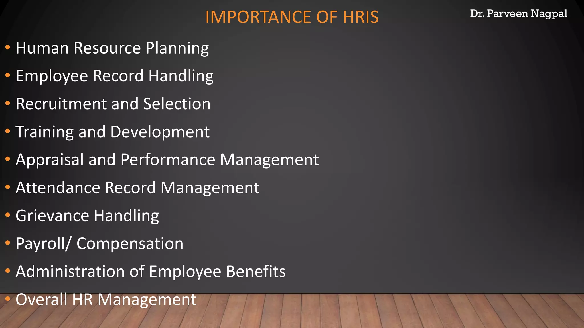 Dr. Parveen Nagpal
IMPORTANCE OF HRIS
• Human Resource Planning
• Employee Record Handling
• Recruitment and Selection
• Training and Development
• Appraisal and Performance Management
• Attendance Record Management
• Grievance Handling
• Payroll/ Compensation
• Administration of Employee Benefits
• Overall HR Management
 