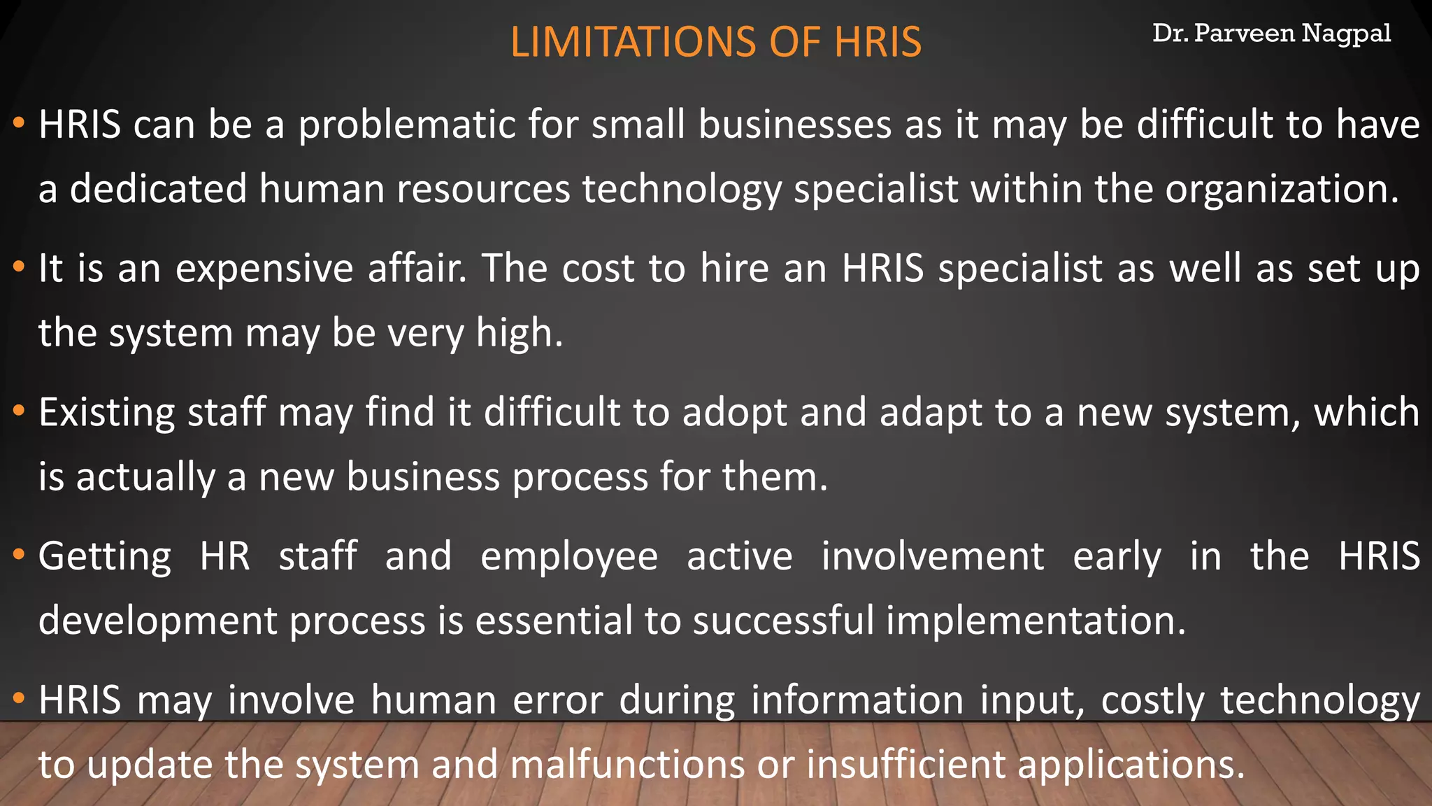 Dr. Parveen Nagpal
LIMITATIONS OF HRIS
• HRIS can be a problematic for small businesses as it may be difficult to have
a dedicated human resources technology specialist within the organization.
• It is an expensive affair. The cost to hire an HRIS specialist as well as set up
the system may be very high.
• Existing staff may find it difficult to adopt and adapt to a new system, which
is actually a new business process for them.
• Getting HR staff and employee active involvement early in the HRIS
development process is essential to successful implementation.
• HRIS may involve human error during information input, costly technology
to update the system and malfunctions or insufficient applications.
 