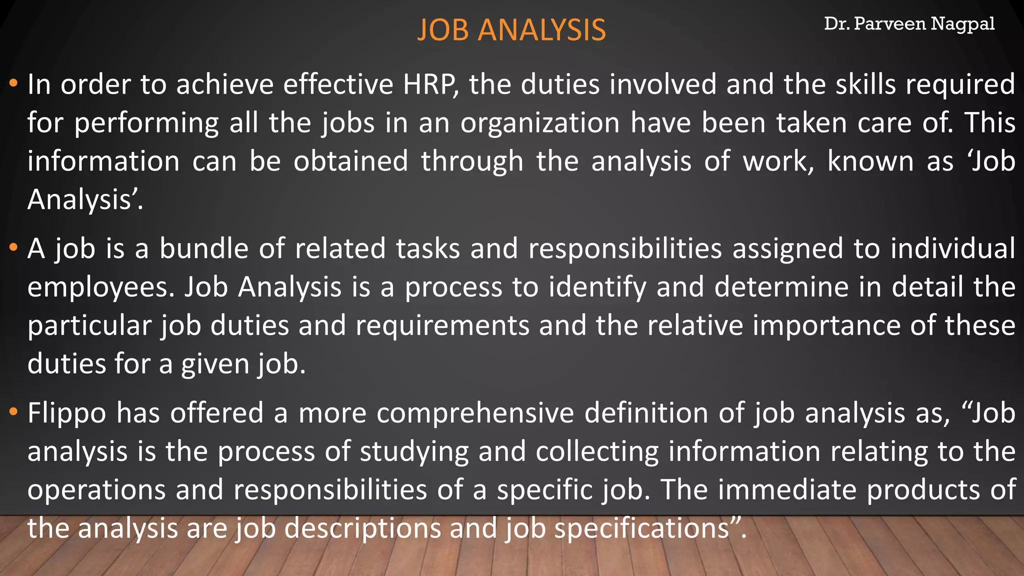 Dr. Parveen Nagpal
JOB ANALYSIS
• In order to achieve effective HRP, the duties involved and the skills required
for performing all the jobs in an organization have been taken care of. This
information can be obtained through the analysis of work, known as ‘Job
Analysis’.
• A job is a bundle of related tasks and responsibilities assigned to individual
employees. Job Analysis is a process to identify and determine in detail the
particular job duties and requirements and the relative importance of these
duties for a given job.
• Flippo has offered a more comprehensive definition of job analysis as, “Job
analysis is the process of studying and collecting information relating to the
operations and responsibilities of a specific job. The immediate products of
the analysis are job descriptions and job specifications”.
 