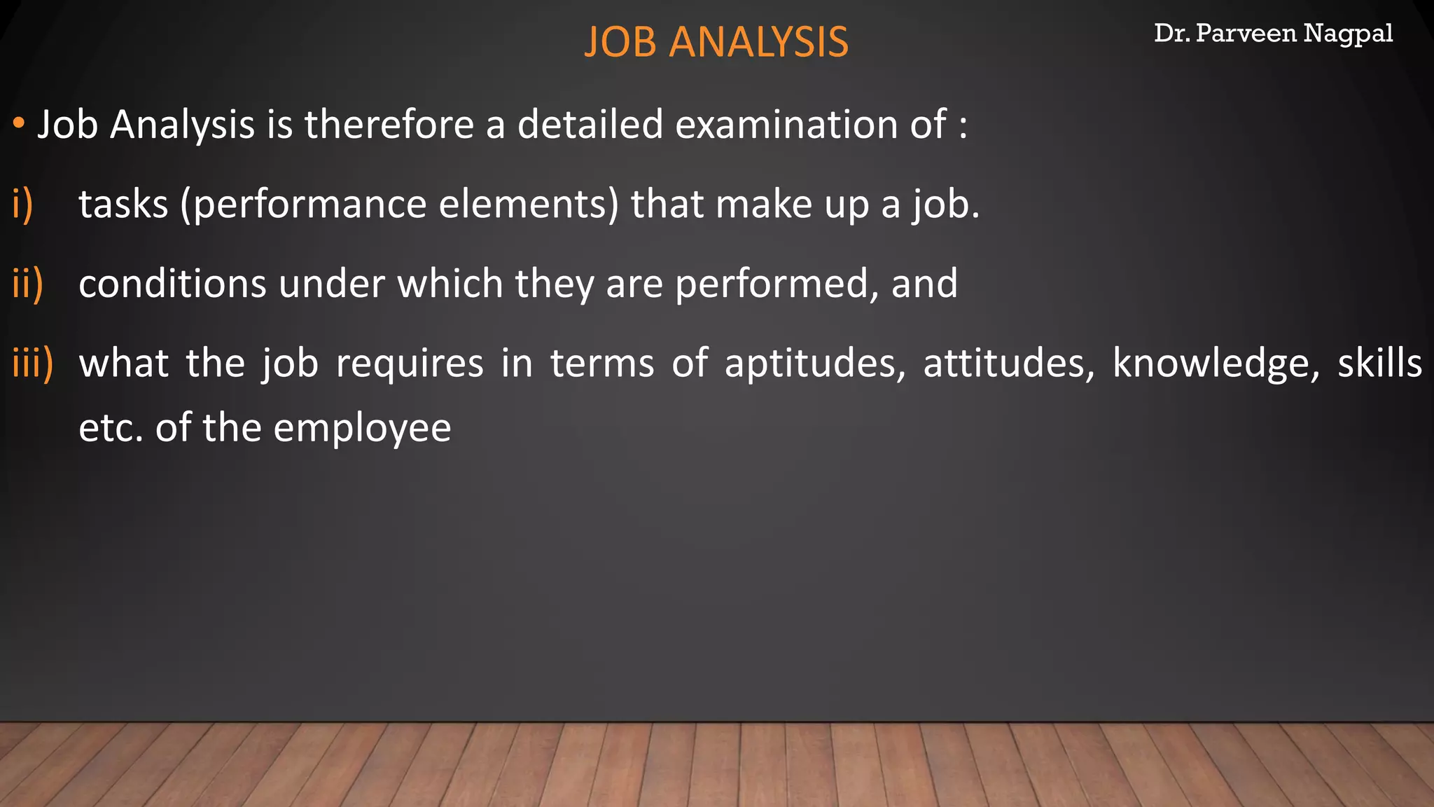 Dr. Parveen Nagpal
JOB ANALYSIS
• Job Analysis is therefore a detailed examination of :
i) tasks (performance elements) that make up a job.
ii) conditions under which they are performed, and
iii) what the job requires in terms of aptitudes, attitudes, knowledge, skills
etc. of the employee
 