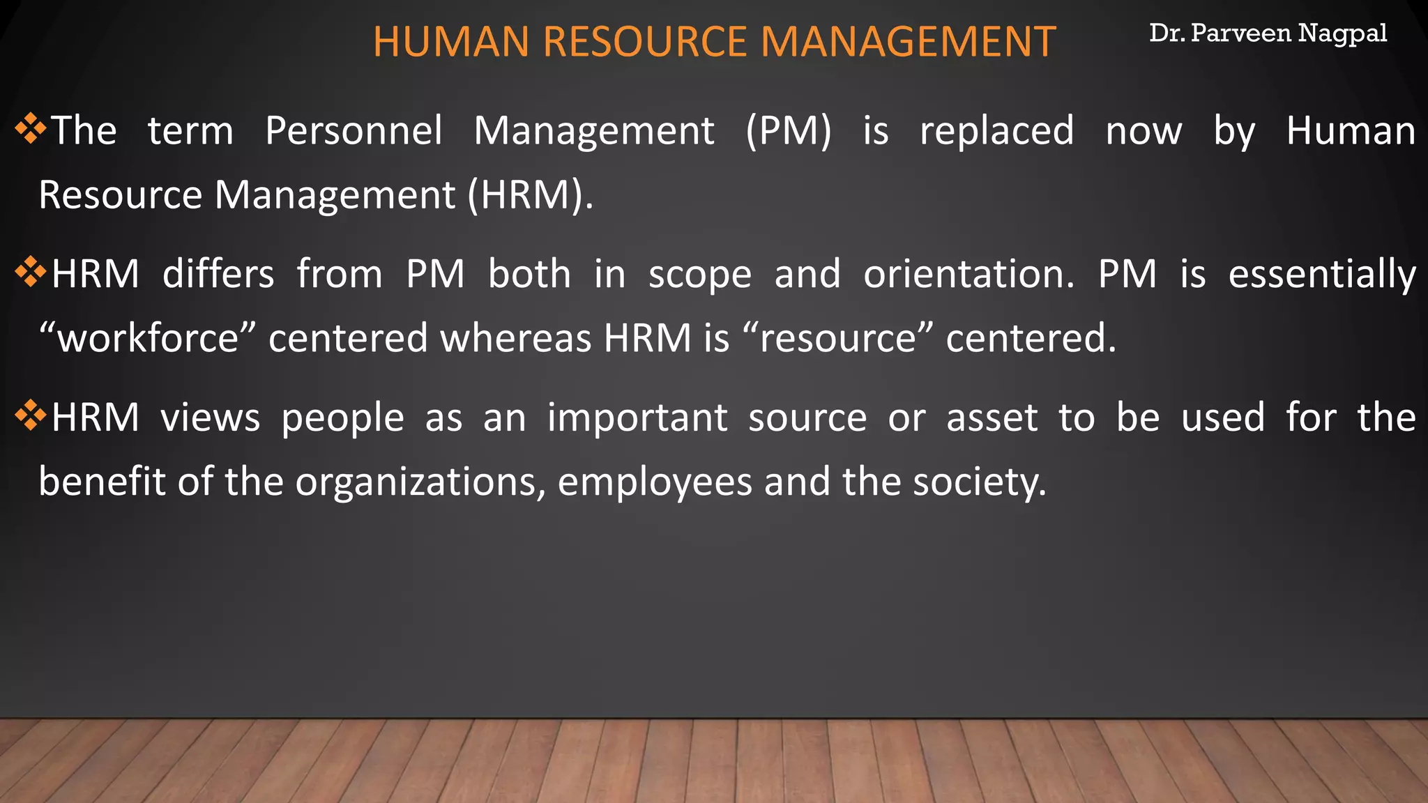 Dr. Parveen Nagpal
HUMAN RESOURCE MANAGEMENT
❖The term Personnel Management (PM) is replaced now by Human
Resource Management (HRM).
❖HRM differs from PM both in scope and orientation. PM is essentially
“workforce” centered whereas HRM is “resource” centered.
❖HRM views people as an important source or asset to be used for the
benefit of the organizations, employees and the society.
 