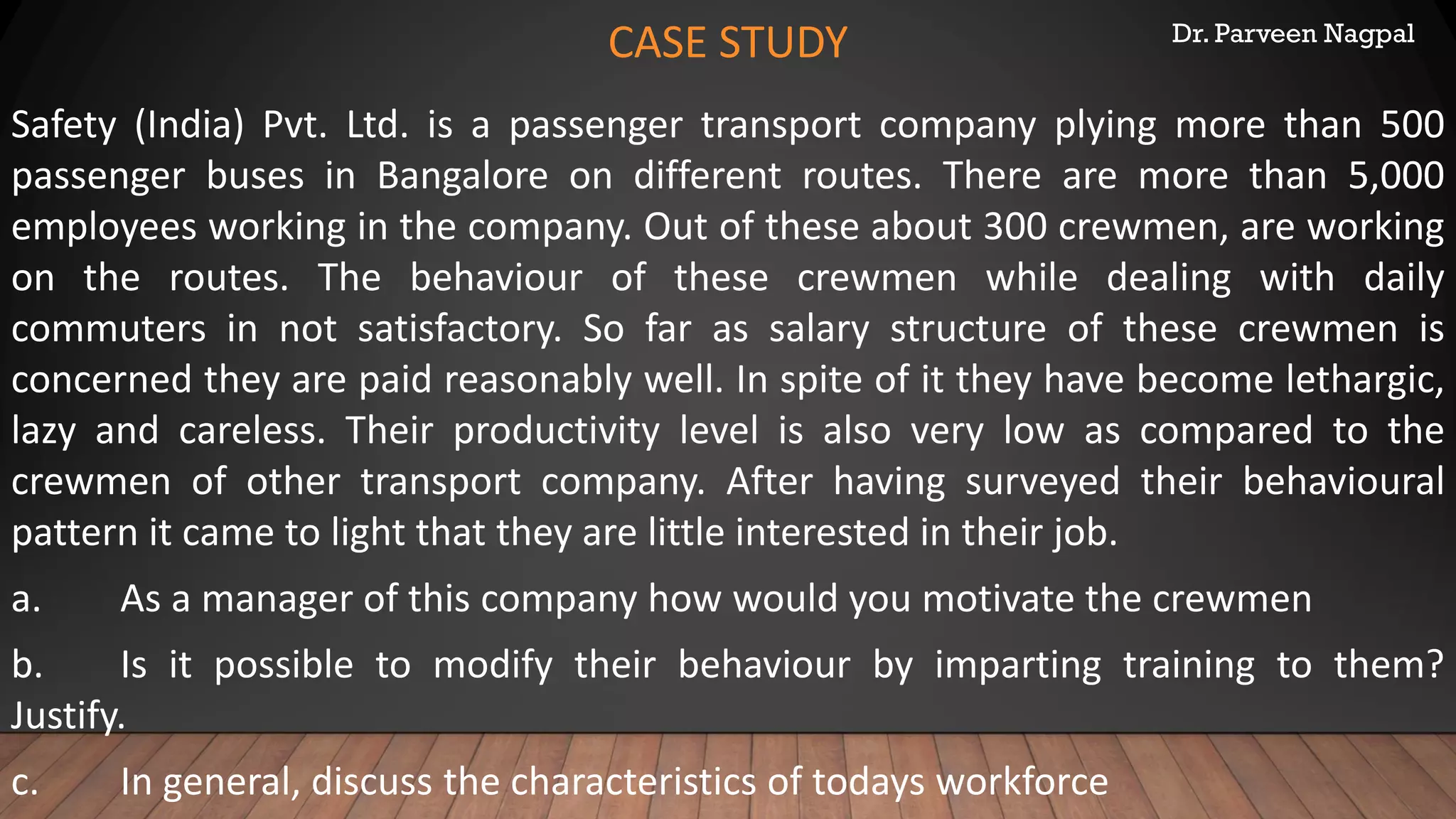Dr. Parveen Nagpal
CASE STUDY
Safety (India) Pvt. Ltd. is a passenger transport company plying more than 500
passenger buses in Bangalore on different routes. There are more than 5,000
employees working in the company. Out of these about 300 crewmen, are working
on the routes. The behaviour of these crewmen while dealing with daily
commuters in not satisfactory. So far as salary structure of these crewmen is
concerned they are paid reasonably well. In spite of it they have become lethargic,
lazy and careless. Their productivity level is also very low as compared to the
crewmen of other transport company. After having surveyed their behavioural
pattern it came to light that they are little interested in their job.
a. As a manager of this company how would you motivate the crewmen
b. Is it possible to modify their behaviour by imparting training to them?
Justify.
c. In general, discuss the characteristics of todays workforce
 