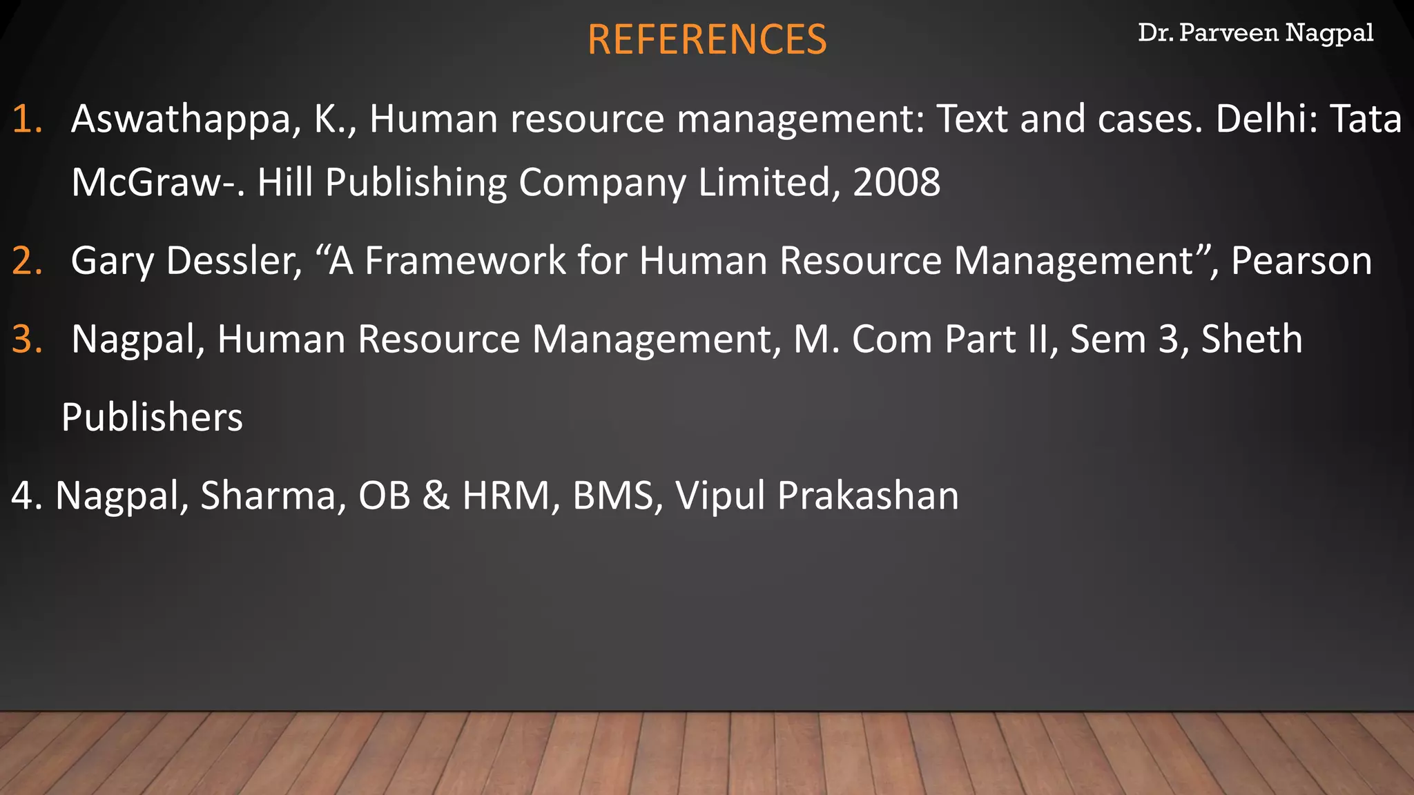 Dr. Parveen NagpalREFERENCES
1. Aswathappa, K., Human resource management: Text and cases. Delhi: Tata
McGraw-. Hill Publishing Company Limited, 2008
2. Gary Dessler, “A Framework for Human Resource Management”, Pearson
3. Nagpal, Human Resource Management, M. Com Part II, Sem 3, Sheth
Publishers
4. Nagpal, Sharma, OB & HRM, BMS, Vipul Prakashan
 