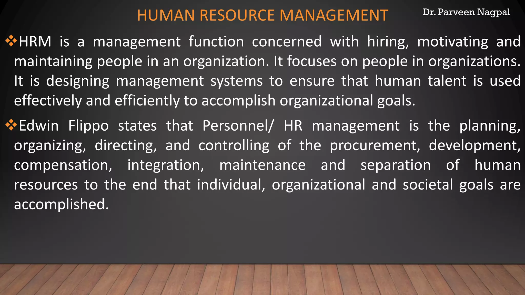 Dr. Parveen Nagpal
HUMAN RESOURCE MANAGEMENT
❖HRM is a management function concerned with hiring, motivating and
maintaining people in an organization. It focuses on people in organizations.
It is designing management systems to ensure that human talent is used
effectively and efficiently to accomplish organizational goals.
❖Edwin Flippo states that Personnel/ HR management is the planning,
organizing, directing, and controlling of the procurement, development,
compensation, integration, maintenance and separation of human
resources to the end that individual, organizational and societal goals are
accomplished.
 