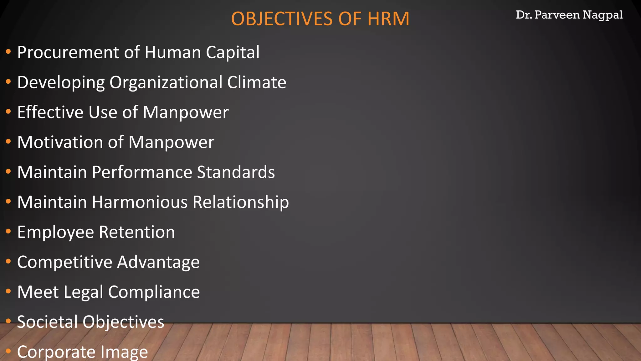 Dr. Parveen Nagpal
OBJECTIVES OF HRM
• Procurement of Human Capital
• Developing Organizational Climate
• Effective Use of Manpower
• Motivation of Manpower
• Maintain Performance Standards
• Maintain Harmonious Relationship
• Employee Retention
• Competitive Advantage
• Meet Legal Compliance
• Societal Objectives
• Corporate Image
 