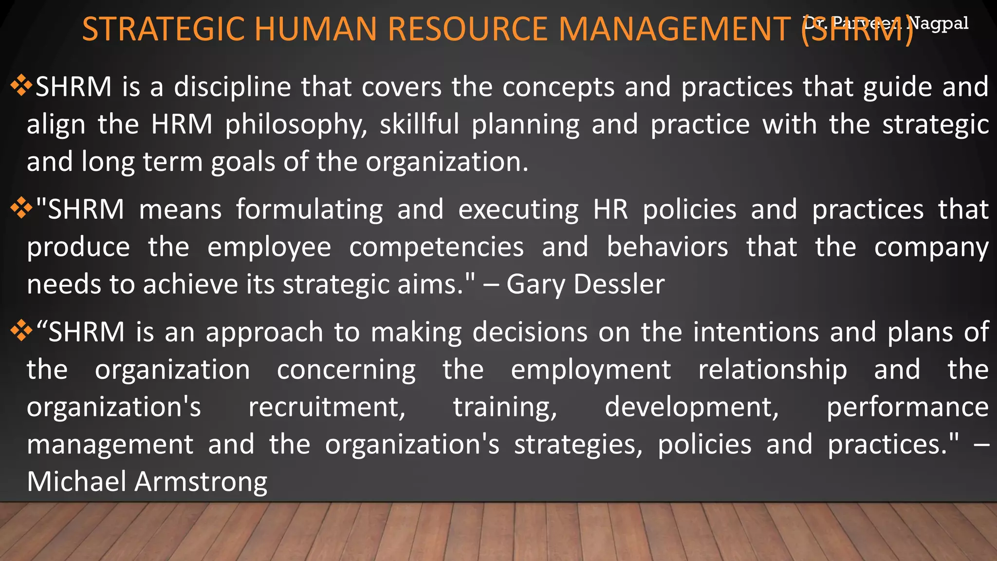 Dr. Parveen Nagpal
STRATEGIC HUMAN RESOURCE MANAGEMENT (SHRM)
❖SHRM is a discipline that covers the concepts and practices that guide and
align the HRM philosophy, skillful planning and practice with the strategic
and long term goals of the organization.
❖"SHRM means formulating and executing HR policies and practices that
produce the employee competencies and behaviors that the company
needs to achieve its strategic aims." – Gary Dessler
❖“SHRM is an approach to making decisions on the intentions and plans of
the organization concerning the employment relationship and the
organization's recruitment, training, development, performance
management and the organization's strategies, policies and practices." –
Michael Armstrong
 