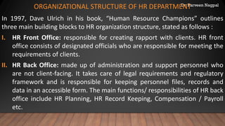 Dr. Parveen Nagpal
ORGANIZATIONAL STRUCTURE OF HR DEPARTMENT
In 1997, Dave Ulrich in his book, “Human Resource Champions” outlines
three main building blocks to HR organization structure, stated as follows :
I. HR Front Office: responsible for creating rapport with clients. HR front
office consists of designated officials who are responsible for meeting the
requirements of clients.
II. HR Back Office: made up of administration and support personnel who
are not client-facing. It takes care of legal requirements and regulatory
framework and is responsible for keeping personnel files, records and
data in an accessible form. The main functions/ responsibilities of HR back
office include HR Planning, HR Record Keeping, Compensation / Payroll
etc.
 