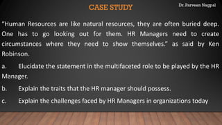Dr. Parveen Nagpal
CASE STUDY
“Human Resources are like natural resources, they are often buried deep.
One has to go looking out for them. HR Managers need to create
circumstances where they need to show themselves.” as said by Ken
Robinson.
a. Elucidate the statement in the multifaceted role to be played by the HR
Manager.
b. Explain the traits that the HR manager should possess.
c. Explain the challenges faced by HR Managers in organizations today
 