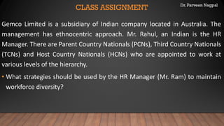 Dr. Parveen Nagpal
CLASS ASSIGNMENT
Gemco Limited is a subsidiary of Indian company located in Australia. The
management has ethnocentric approach. Mr. Rahul, an Indian is the HR
Manager. There are Parent Country Nationals (PCNs), Third Country Nationals
(TCNs) and Host Country Nationals (HCNs) who are appointed to work at
various levels of the hierarchy.
• What strategies should be used by the HR Manager (Mr. Ram) to maintain
workforce diversity?
 