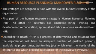 Dr. Parveen Nagpal
HUMAN RESOURCE PLANNING/ MANPOWER PLANNING
• HR strategies are designed in tune with the overall business strategy of the
organization.
• First part of the human resource strategy is Human Resource Planning
(HRP). All other HR activities like employee hiring, training and
development, remuneration, appraisal and labor relations are derived from
HRP.
❖According to Beach, “HRP is a process of determining and assuming that
the organization will have an adequate number of qualified persons,
available at proper times, performing jobs which meet the needs of the
enterprise and which provides satisfaction for the individuals involved.”
 