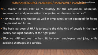 Dr. Parveen Nagpal
HUMAN RESOURCE PLANNING/ MANPOWER PLANNING
❖G. Stainer defines HRP as “A strategy for the acquisition, utilization,
improvement and preservation of organizations human resources.”
• HRP make the organization as well as employees better equipped for facing
the present and future.
• The basic purpose of HRP is to ensure the right kind of people in the right
quality and right quantity at the right place.
• Effective HRP ensures the best fit between employees and jobs, while
avoiding shortages and surplus.
 