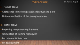 Dr. Parveen Nagpal
TYPES OF HRP
I. SHORT TERM
• Approaches to matching a weak individual and a job
• Optimum utilization of the strong incumbent.
II. LONG TERM
• Projecting manpower requirements.
• Taking stock of existing manpower
• Recruitment & Selection
• HR development
 