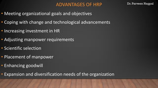 Dr. Parveen Nagpal
ADVANTAGES OF HRP
• Meeting organizational goals and objectives
• Coping with change and technological advancements
• Increasing investment in HR
• Adjusting manpower requirements
• Scientific selection
• Placement of manpower
• Enhancing goodwill
• Expansion and diversification needs of the organization
 