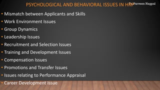 Dr. Parveen Nagpal
PSYCHOLOGICAL AND BEHAVIORAL ISSUES IN HRP
• Mismatch between Applicants and Skills
• Work Environment Issues
• Group Dynamics
• Leadership Issues
• Recruitment and Selection Issues
• Training and Development Issues
• Compensation Issues
• Promotions and Transfer Issues
• Issues relating to Performance Appraisal
• Career Development Issue
 